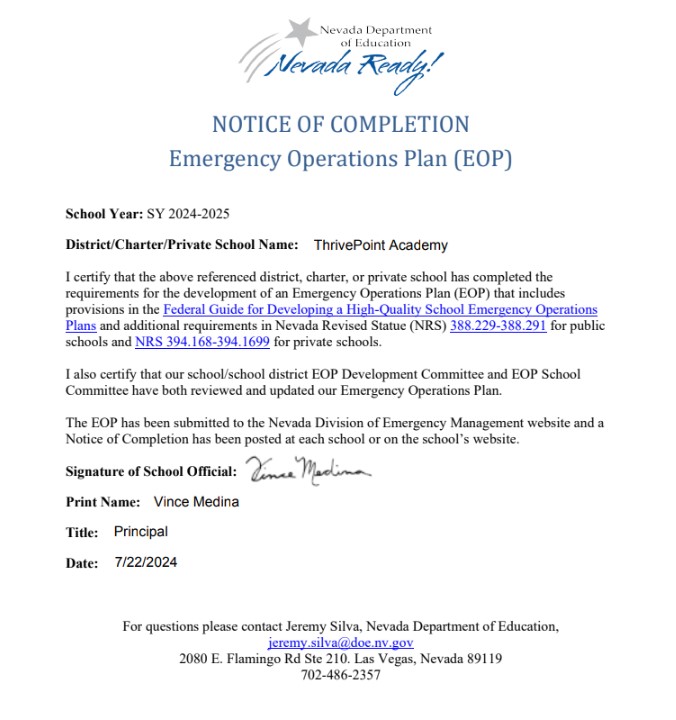 School Year: SY 2024-2025 District/Charter/Private School Name: I certify that the above referenced district, charter, or private school has completed the requirements for the development of an Emergency Operations Plan (EOP) that includes provisions in the Federal Guide for Developing a High-Quality School Emergency Operations Plans and additional requirements in Nevada Revised Statue (NRS) 388.229-388.291 for public schools and NRS 394.168-394.1699 for private schools. I also certify that our school/school district EOP Development Committee and EOP School Committee have both reviewed and updated our Emergency Operations Plan. The EOP has been submitted to the Nevada Division of Emergency Management website and a Notice of Completion has been posted at each school or on the school’s website.